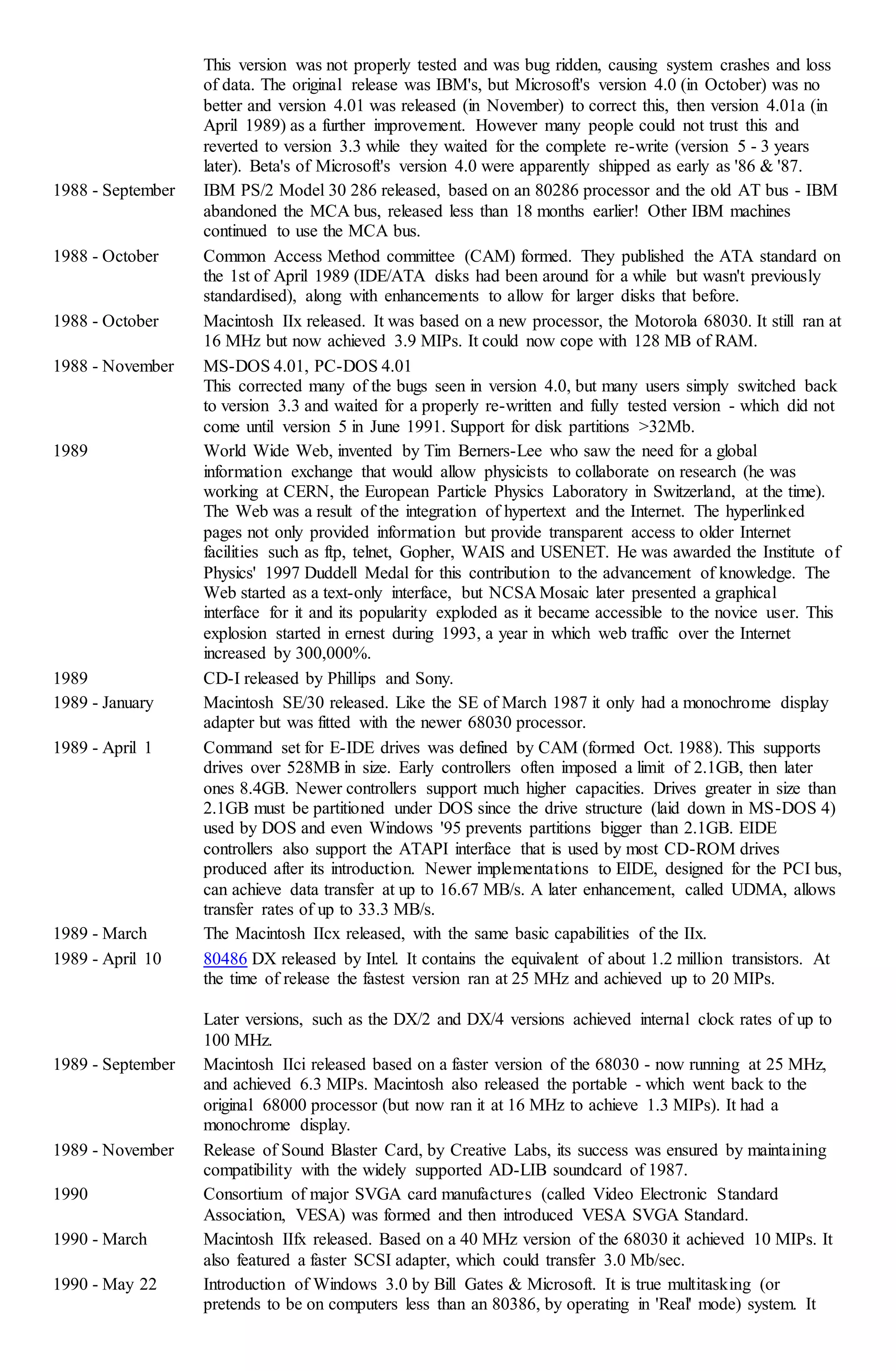 This version was not properly tested and was bug ridden, causing system crashes and loss
of data. The original release was IBM's, but Microsoft's version 4.0 (in October) was no
better and version 4.01 was released (in November) to correct this, then version 4.01a (in
April 1989) as a further improvement. However many people could not trust this and
reverted to version 3.3 while they waited for the complete re-write (version 5 - 3 years
later). Beta's of Microsoft's version 4.0 were apparently shipped as early as '86 & '87.
1988 - September IBM PS/2 Model 30 286 released, based on an 80286 processor and the old AT bus - IBM
abandoned the MCA bus, released less than 18 months earlier! Other IBM machines
continued to use the MCA bus.
1988 - October Common Access Method committee (CAM) formed. They published the ATA standard on
the 1st of April 1989 (IDE/ATA disks had been around for a while but wasn't previously
standardised), along with enhancements to allow for larger disks that before.
1988 - October Macintosh IIx released. It was based on a new processor, the Motorola 68030. It still ran at
16 MHz but now achieved 3.9 MIPs. It could now cope with 128 MB of RAM.
1988 - November MS-DOS 4.01, PC-DOS 4.01
This corrected many of the bugs seen in version 4.0, but many users simply switched back
to version 3.3 and waited for a properly re-written and fully tested version - which did not
come until version 5 in June 1991. Support for disk partitions >32Mb.
1989 World Wide Web, invented by Tim Berners-Lee who saw the need for a global
information exchange that would allow physicists to collaborate on research (he was
working at CERN, the European Particle Physics Laboratory in Switzerland, at the time).
The Web was a result of the integration of hypertext and the Internet. The hyperlinked
pages not only provided information but provide transparent access to older Internet
facilities such as ftp, telnet, Gopher, WAIS and USENET. He was awarded the Institute of
Physics' 1997 Duddell Medal for this contribution to the advancement of knowledge. The
Web started as a text-only interface, but NCSA Mosaic later presented a graphical
interface for it and its popularity exploded as it became accessible to the novice user. This
explosion started in ernest during 1993, a year in which web traffic over the Internet
increased by 300,000%.
1989 CD-I released by Phillips and Sony.
1989 - January Macintosh SE/30 released. Like the SE of March 1987 it only had a monochrome display
adapter but was fitted with the newer 68030 processor.
1989 - April 1 Command set for E-IDE drives was defined by CAM (formed Oct. 1988). This supports
drives over 528MB in size. Early controllers often imposed a limit of 2.1GB, then later
ones 8.4GB. Newer controllers support much higher capacities. Drives greater in size than
2.1GB must be partitioned under DOS since the drive structure (laid down in MS-DOS 4)
used by DOS and even Windows '95 prevents partitions bigger than 2.1GB. EIDE
controllers also support the ATAPI interface that is used by most CD-ROM drives
produced after its introduction. Newer implementations to EIDE, designed for the PCI bus,
can achieve data transfer at up to 16.67 MB/s. A later enhancement, called UDMA, allows
transfer rates of up to 33.3 MB/s.
1989 - March The Macintosh IIcx released, with the same basic capabilities of the IIx.
1989 - April 10 80486 DX released by Intel. It contains the equivalent of about 1.2 million transistors. At
the time of release the fastest version ran at 25 MHz and achieved up to 20 MIPs.
Later versions, such as the DX/2 and DX/4 versions achieved internal clock rates of up to
100 MHz.
1989 - September Macintosh IIci released based on a faster version of the 68030 - now running at 25 MHz,
and achieved 6.3 MIPs. Macintosh also released the portable - which went back to the
original 68000 processor (but now ran it at 16 MHz to achieve 1.3 MIPs). It had a
monochrome display.
1989 - November Release of Sound Blaster Card, by Creative Labs, its success was ensured by maintaining
compatibility with the widely supported AD-LIB soundcard of 1987.
1990 Consortium of major SVGA card manufactures (called Video Electronic Standard
Association, VESA) was formed and then introduced VESA SVGA Standard.
1990 - March Macintosh IIfx released. Based on a 40 MHz version of the 68030 it achieved 10 MIPs. It
also featured a faster SCSI adapter, which could transfer 3.0 Mb/sec.
1990 - May 22 Introduction of Windows 3.0 by Bill Gates & Microsoft. It is true multitasking (or
pretends to be on computers less than an 80386, by operating in 'Real' mode) system. It
 