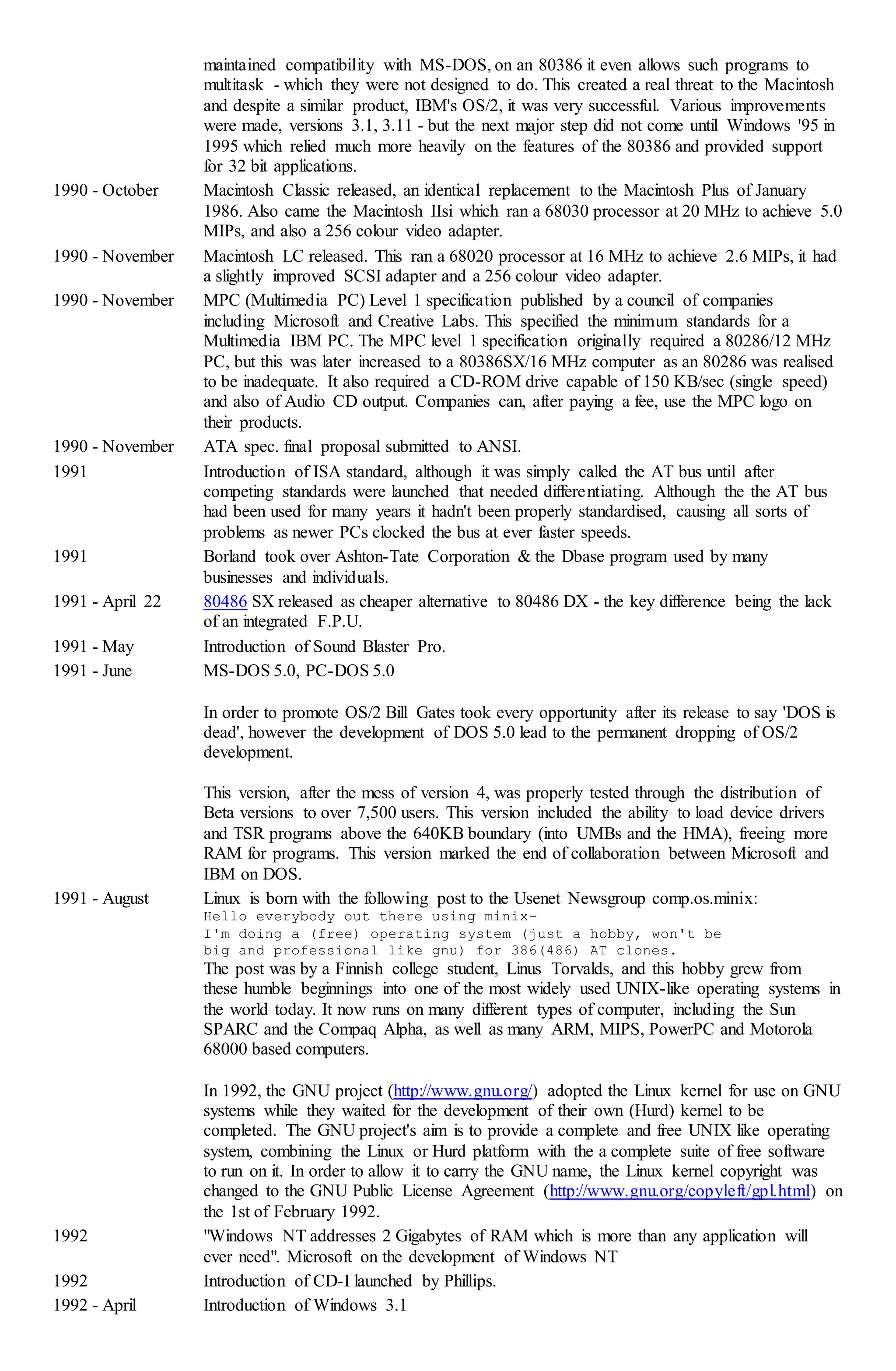 maintained compatibility with MS-DOS, on an 80386 it even allows such programs to
multitask - which they were not designed to do. This created a real threat to the Macintosh
and despite a similar product, IBM's OS/2, it was very successful. Various improvements
were made, versions 3.1, 3.11 - but the next major step did not come until Windows '95 in
1995 which relied much more heavily on the features of the 80386 and provided support
for 32 bit applications.
1990 - October Macintosh Classic released, an identical replacement to the Macintosh Plus of January
1986. Also came the Macintosh IIsi which ran a 68030 processor at 20 MHz to achieve 5.0
MIPs, and also a 256 colour video adapter.
1990 - November Macintosh LC released. This ran a 68020 processor at 16 MHz to achieve 2.6 MIPs, it had
a slightly improved SCSI adapter and a 256 colour video adapter.
1990 - November MPC (Multimedia PC) Level 1 specification published by a council of companies
including Microsoft and Creative Labs. This specified the minimum standards for a
Multimedia IBM PC. The MPC level 1 specification originally required a 80286/12 MHz
PC, but this was later increased to a 80386SX/16 MHz computer as an 80286 was realised
to be inadequate. It also required a CD-ROM drive capable of 150 KB/sec (single speed)
and also of Audio CD output. Companies can, after paying a fee, use the MPC logo on
their products.
1990 - November ATA spec. final proposal submitted to ANSI.
1991 Introduction of ISA standard, although it was simply called the AT bus until after
competing standards were launched that needed differentiating. Although the the AT bus
had been used for many years it hadn't been properly standardised, causing all sorts of
problems as newer PCs clocked the bus at ever faster speeds.
1991 Borland took over Ashton-Tate Corporation & the Dbase program used by many
businesses and individuals.
1991 - April 22 80486 SX released as cheaper alternative to 80486 DX - the key difference being the lack
of an integrated F.P.U.
1991 - May Introduction of Sound Blaster Pro.
1991 - June MS-DOS 5.0, PC-DOS 5.0
In order to promote OS/2 Bill Gates took every opportunity after its release to say 'DOS is
dead', however the development of DOS 5.0 lead to the permanent dropping of OS/2
development.
This version, after the mess of version 4, was properly tested through the distribution of
Beta versions to over 7,500 users. This version included the ability to load device drivers
and TSR programs above the 640KB boundary (into UMBs and the HMA), freeing more
RAM for programs. This version marked the end of collaboration between Microsoft and
IBM on DOS.
1991 - August Linux is born with the following post to the Usenet Newsgroup comp.os.minix:
Hello everybody out there using minix-
I'm doing a (free) operating system (just a hobby, won't be
big and professional like gnu) for 386(486) AT clones.
The post was by a Finnish college student, Linus Torvalds, and this hobby grew from
these humble beginnings into one of the most widely used UNIX-like operating systems in
the world today. It now runs on many different types of computer, including the Sun
SPARC and the Compaq Alpha, as well as many ARM, MIPS, PowerPC and Motorola
68000 based computers.
In 1992, the GNU project (http://www.gnu.org/) adopted the Linux kernel for use on GNU
systems while they waited for the development of their own (Hurd) kernel to be
completed. The GNU project's aim is to provide a complete and free UNIX like operating
system, combining the Linux or Hurd platform with the a complete suite of free software
to run on it. In order to allow it to carry the GNU name, the Linux kernel copyright was
changed to the GNU Public License Agreement (http://www.gnu.org/copyleft/gpl.html) on
the 1st of February 1992.
1992 "Windows NT addresses 2 Gigabytes of RAM which is more than any application will
ever need". Microsoft on the development of Windows NT
1992 Introduction of CD-I launched by Phillips.
1992 - April Introduction of Windows 3.1
 