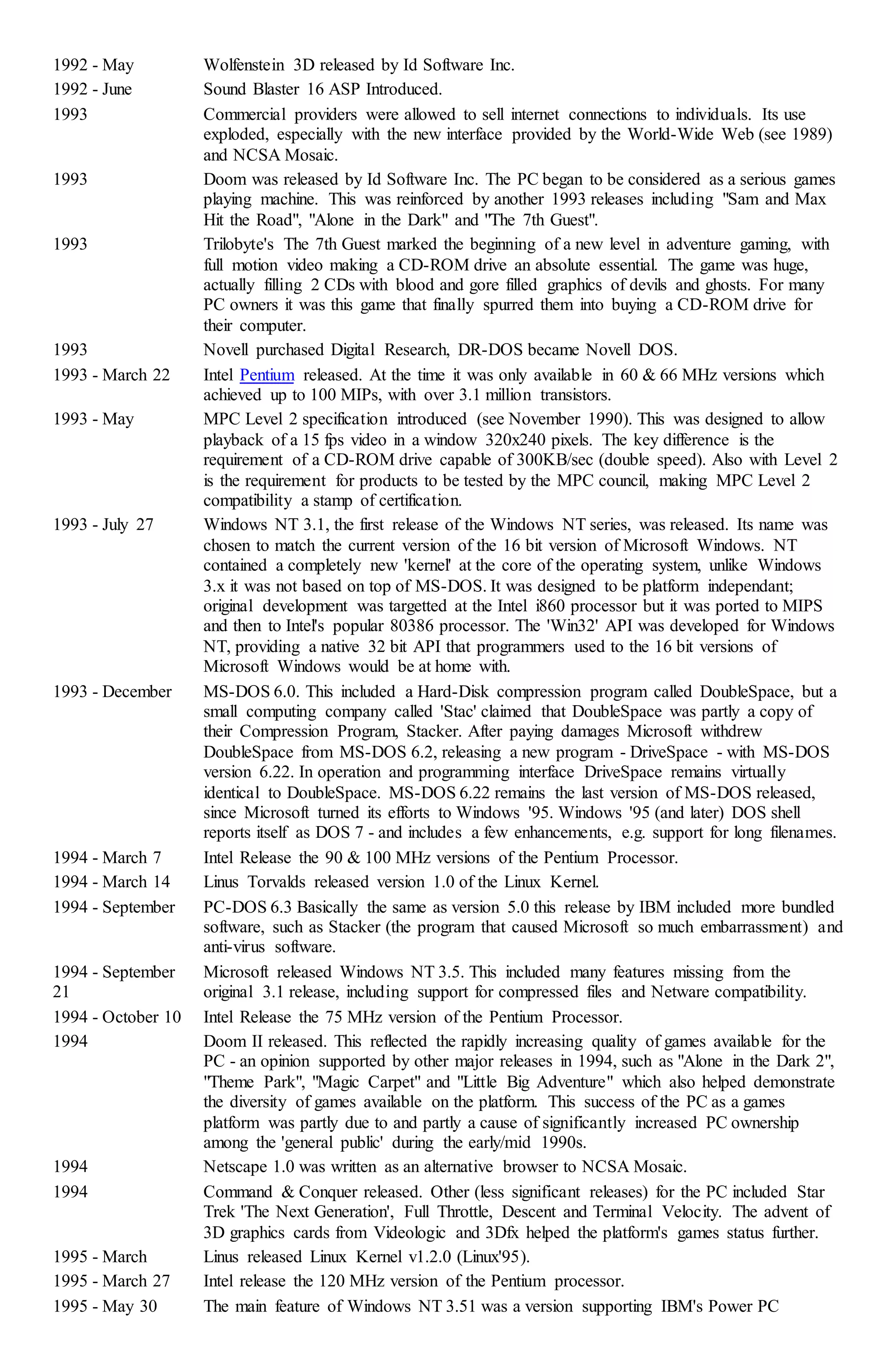 1992 - May Wolfenstein 3D released by Id Software Inc.
1992 - June Sound Blaster 16 ASP Introduced.
1993 Commercial providers were allowed to sell internet connections to individuals. Its use
exploded, especially with the new interface provided by the World-Wide Web (see 1989)
and NCSA Mosaic.
1993 Doom was released by Id Software Inc. The PC began to be considered as a serious games
playing machine. This was reinforced by another 1993 releases including "Sam and Max
Hit the Road", "Alone in the Dark" and "The 7th Guest".
1993 Trilobyte's The 7th Guest marked the beginning of a new level in adventure gaming, with
full motion video making a CD-ROM drive an absolute essential. The game was huge,
actually filling 2 CDs with blood and gore filled graphics of devils and ghosts. For many
PC owners it was this game that finally spurred them into buying a CD-ROM drive for
their computer.
1993 Novell purchased Digital Research, DR-DOS became Novell DOS.
1993 - March 22 Intel Pentium released. At the time it was only available in 60 & 66 MHz versions which
achieved up to 100 MIPs, with over 3.1 million transistors.
1993 - May MPC Level 2 specification introduced (see November 1990). This was designed to allow
playback of a 15 fps video in a window 320x240 pixels. The key difference is the
requirement of a CD-ROM drive capable of 300KB/sec (double speed). Also with Level 2
is the requirement for products to be tested by the MPC council, making MPC Level 2
compatibility a stamp of certification.
1993 - July 27 Windows NT 3.1, the first release of the Windows NT series, was released. Its name was
chosen to match the current version of the 16 bit version of Microsoft Windows. NT
contained a completely new 'kernel' at the core of the operating system, unlike Windows
3.x it was not based on top of MS-DOS. It was designed to be platform independant;
original development was targetted at the Intel i860 processor but it was ported to MIPS
and then to Intel's popular 80386 processor. The 'Win32' API was developed for Windows
NT, providing a native 32 bit API that programmers used to the 16 bit versions of
Microsoft Windows would be at home with.
1993 - December MS-DOS 6.0. This included a Hard-Disk compression program called DoubleSpace, but a
small computing company called 'Stac' claimed that DoubleSpace was partly a copy of
their Compression Program, Stacker. After paying damages Microsoft withdrew
DoubleSpace from MS-DOS 6.2, releasing a new program - DriveSpace - with MS-DOS
version 6.22. In operation and programming interface DriveSpace remains virtually
identical to DoubleSpace. MS-DOS 6.22 remains the last version of MS-DOS released,
since Microsoft turned its efforts to Windows '95. Windows '95 (and later) DOS shell
reports itself as DOS 7 - and includes a few enhancements, e.g. support for long filenames.
1994 - March 7 Intel Release the 90 & 100 MHz versions of the Pentium Processor.
1994 - March 14 Linus Torvalds released version 1.0 of the Linux Kernel.
1994 - September PC-DOS 6.3 Basically the same as version 5.0 this release by IBM included more bundled
software, such as Stacker (the program that caused Microsoft so much embarrassment) and
anti-virus software.
1994 - September
21
Microsoft released Windows NT 3.5. This included many features missing from the
original 3.1 release, including support for compressed files and Netware compatibility.
1994 - October 10 Intel Release the 75 MHz version of the Pentium Processor.
1994 Doom II released. This reflected the rapidly increasing quality of games available for the
PC - an opinion supported by other major releases in 1994, such as "Alone in the Dark 2",
"Theme Park", "Magic Carpet" and "Little Big Adventure" which also helped demonstrate
the diversity of games available on the platform. This success of the PC as a games
platform was partly due to and partly a cause of significantly increased PC ownership
among the 'general public' during the early/mid 1990s.
1994 Netscape 1.0 was written as an alternative browser to NCSA Mosaic.
1994 Command & Conquer released. Other (less significant releases) for the PC included Star
Trek 'The Next Generation', Full Throttle, Descent and Terminal Velocity. The advent of
3D graphics cards from Videologic and 3Dfx helped the platform's games status further.
1995 - March Linus released Linux Kernel v1.2.0 (Linux'95).
1995 - March 27 Intel release the 120 MHz version of the Pentium processor.
1995 - May 30 The main feature of Windows NT 3.51 was a version supporting IBM's Power PC
 