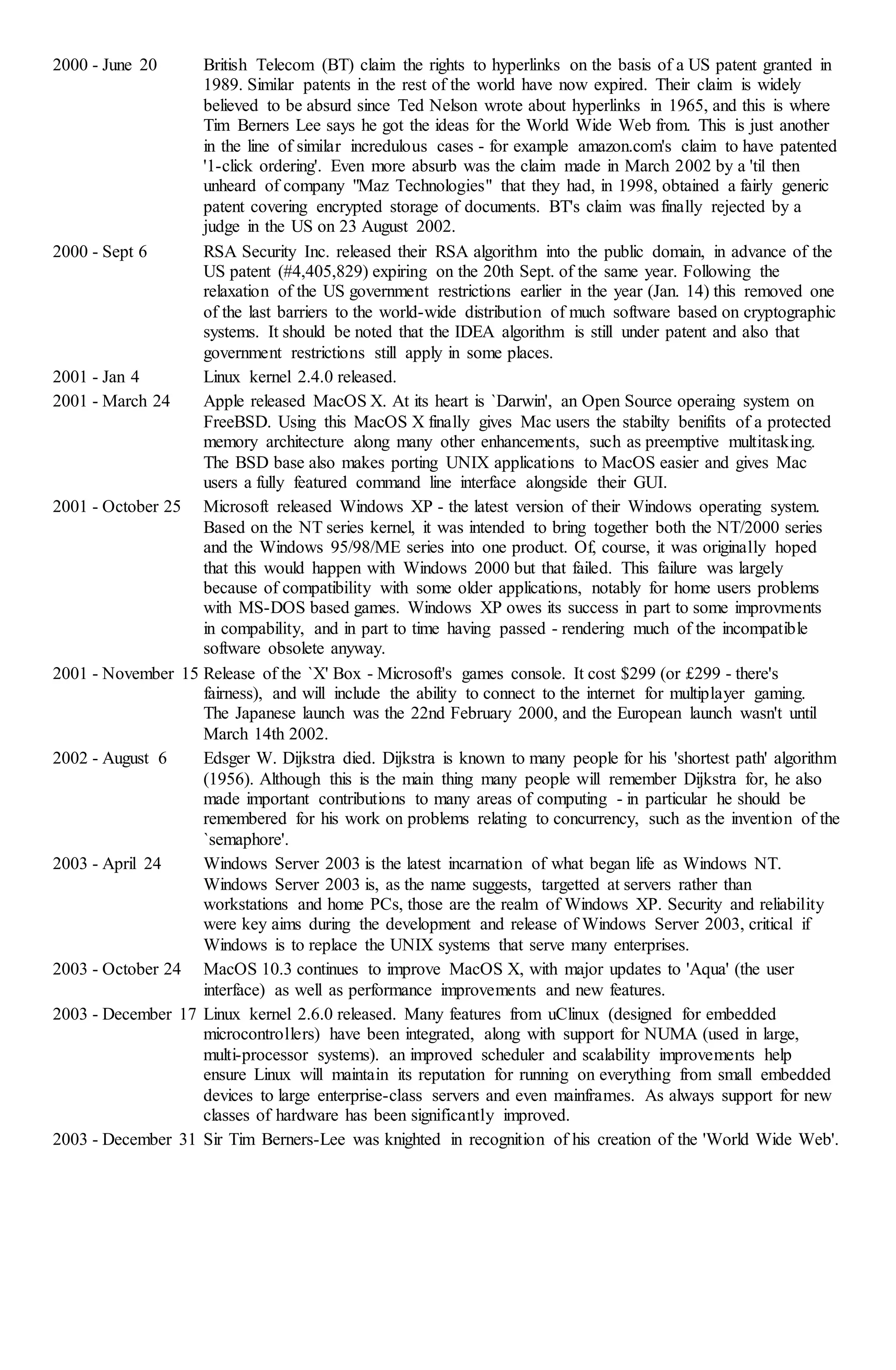 2000 - June 20 British Telecom (BT) claim the rights to hyperlinks on the basis of a US patent granted in
1989. Similar patents in the rest of the world have now expired. Their claim is widely
believed to be absurd since Ted Nelson wrote about hyperlinks in 1965, and this is where
Tim Berners Lee says he got the ideas for the World Wide Web from. This is just another
in the line of similar incredulous cases - for example amazon.com's claim to have patented
'1-click ordering'. Even more absurb was the claim made in March 2002 by a 'til then
unheard of company "Maz Technologies" that they had, in 1998, obtained a fairly generic
patent covering encrypted storage of documents. BT's claim was finally rejected by a
judge in the US on 23 August 2002.
2000 - Sept 6 RSA Security Inc. released their RSA algorithm into the public domain, in advance of the
US patent (#4,405,829) expiring on the 20th Sept. of the same year. Following the
relaxation of the US government restrictions earlier in the year (Jan. 14) this removed one
of the last barriers to the world-wide distribution of much software based on cryptographic
systems. It should be noted that the IDEA algorithm is still under patent and also that
government restrictions still apply in some places.
2001 - Jan 4 Linux kernel 2.4.0 released.
2001 - March 24 Apple released MacOS X. At its heart is `Darwin', an Open Source operaing system on
FreeBSD. Using this MacOS X finally gives Mac users the stabilty benifits of a protected
memory architecture along many other enhancements, such as preemptive multitasking.
The BSD base also makes porting UNIX applications to MacOS easier and gives Mac
users a fully featured command line interface alongside their GUI.
2001 - October 25 Microsoft released Windows XP - the latest version of their Windows operating system.
Based on the NT series kernel, it was intended to bring together both the NT/2000 series
and the Windows 95/98/ME series into one product. Of, course, it was originally hoped
that this would happen with Windows 2000 but that failed. This failure was largely
because of compatibility with some older applications, notably for home users problems
with MS-DOS based games. Windows XP owes its success in part to some improvments
in compability, and in part to time having passed - rendering much of the incompatible
software obsolete anyway.
2001 - November 15 Release of the `X' Box - Microsoft's games console. It cost $299 (or £299 - there's
fairness), and will include the ability to connect to the internet for multiplayer gaming.
The Japanese launch was the 22nd February 2000, and the European launch wasn't until
March 14th 2002.
2002 - August 6 Edsger W. Dijkstra died. Dijkstra is known to many people for his 'shortest path' algorithm
(1956). Although this is the main thing many people will remember Dijkstra for, he also
made important contributions to many areas of computing - in particular he should be
remembered for his work on problems relating to concurrency, such as the invention of the
`semaphore'.
2003 - April 24 Windows Server 2003 is the latest incarnation of what began life as Windows NT.
Windows Server 2003 is, as the name suggests, targetted at servers rather than
workstations and home PCs, those are the realm of Windows XP. Security and reliability
were key aims during the development and release of Windows Server 2003, critical if
Windows is to replace the UNIX systems that serve many enterprises.
2003 - October 24 MacOS 10.3 continues to improve MacOS X, with major updates to 'Aqua' (the user
interface) as well as performance improvements and new features.
2003 - December 17 Linux kernel 2.6.0 released. Many features from uClinux (designed for embedded
microcontrollers) have been integrated, along with support for NUMA (used in large,
multi-processor systems). an improved scheduler and scalability improvements help
ensure Linux will maintain its reputation for running on everything from small embedded
devices to large enterprise-class servers and even mainframes. As always support for new
classes of hardware has been significantly improved.
2003 - December 31 Sir Tim Berners-Lee was knighted in recognition of his creation of the 'World Wide Web'.
 