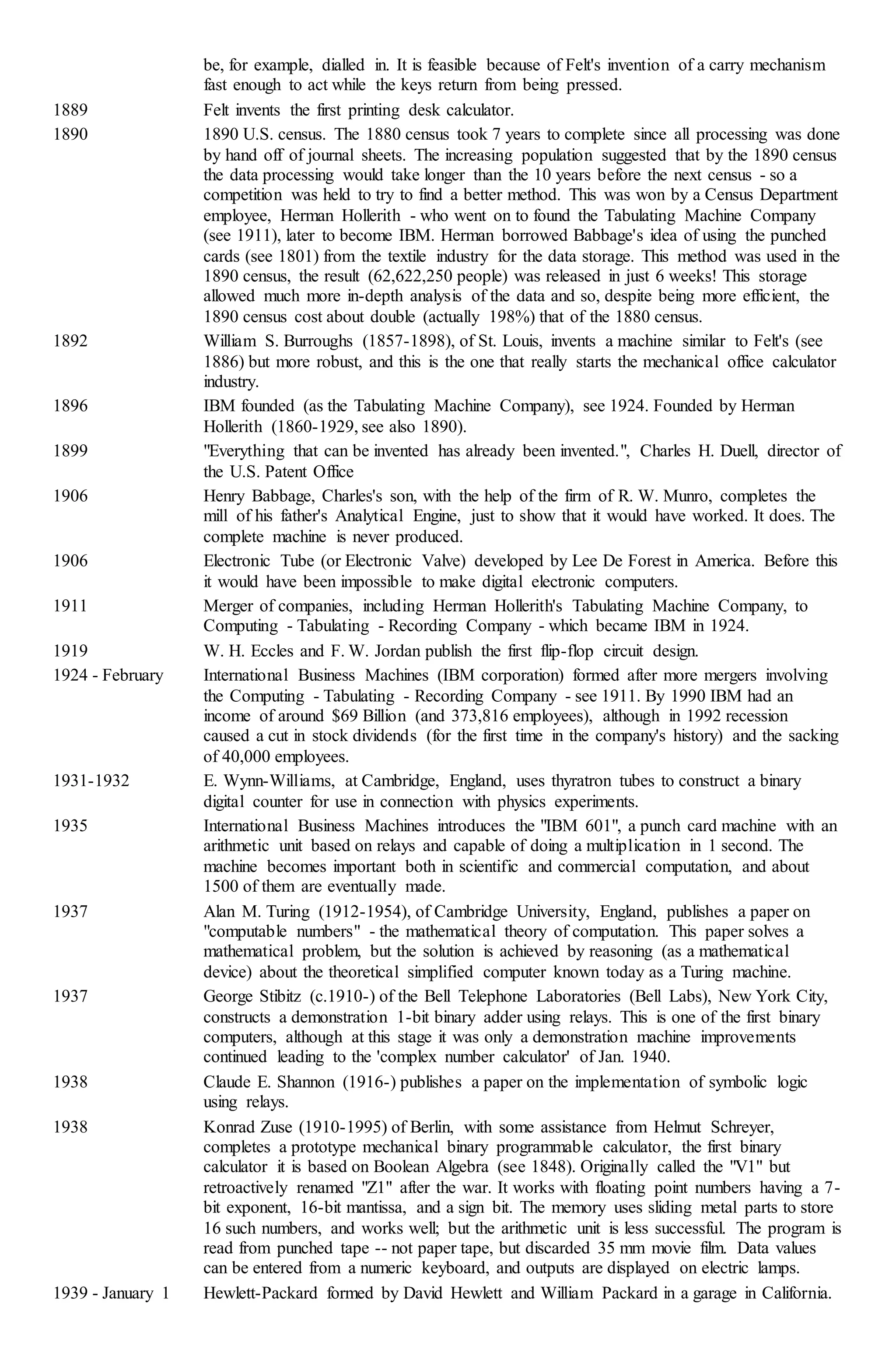 be, for example, dialled in. It is feasible because of Felt's invention of a carry mechanism
fast enough to act while the keys return from being pressed.
1889 Felt invents the first printing desk calculator.
1890 1890 U.S. census. The 1880 census took 7 years to complete since all processing was done
by hand off of journal sheets. The increasing population suggested that by the 1890 census
the data processing would take longer than the 10 years before the next census - so a
competition was held to try to find a better method. This was won by a Census Department
employee, Herman Hollerith - who went on to found the Tabulating Machine Company
(see 1911), later to become IBM. Herman borrowed Babbage's idea of using the punched
cards (see 1801) from the textile industry for the data storage. This method was used in the
1890 census, the result (62,622,250 people) was released in just 6 weeks! This storage
allowed much more in-depth analysis of the data and so, despite being more efficient, the
1890 census cost about double (actually 198%) that of the 1880 census.
1892 William S. Burroughs (1857-1898), of St. Louis, invents a machine similar to Felt's (see
1886) but more robust, and this is the one that really starts the mechanical office calculator
industry.
1896 IBM founded (as the Tabulating Machine Company), see 1924. Founded by Herman
Hollerith (1860-1929, see also 1890).
1899 "Everything that can be invented has already been invented.", Charles H. Duell, director of
the U.S. Patent Office
1906 Henry Babbage, Charles's son, with the help of the firm of R. W. Munro, completes the
mill of his father's Analytical Engine, just to show that it would have worked. It does. The
complete machine is never produced.
1906 Electronic Tube (or Electronic Valve) developed by Lee De Forest in America. Before this
it would have been impossible to make digital electronic computers.
1911 Merger of companies, including Herman Hollerith's Tabulating Machine Company, to
Computing - Tabulating - Recording Company - which became IBM in 1924.
1919 W. H. Eccles and F. W. Jordan publish the first flip-flop circuit design.
1924 - February International Business Machines (IBM corporation) formed after more mergers involving
the Computing - Tabulating - Recording Company - see 1911. By 1990 IBM had an
income of around $69 Billion (and 373,816 employees), although in 1992 recession
caused a cut in stock dividends (for the first time in the company's history) and the sacking
of 40,000 employees.
1931-1932 E. Wynn-Williams, at Cambridge, England, uses thyratron tubes to construct a binary
digital counter for use in connection with physics experiments.
1935 International Business Machines introduces the "IBM 601", a punch card machine with an
arithmetic unit based on relays and capable of doing a multiplication in 1 second. The
machine becomes important both in scientific and commercial computation, and about
1500 of them are eventually made.
1937 Alan M. Turing (1912-1954), of Cambridge University, England, publishes a paper on
"computable numbers" - the mathematical theory of computation. This paper solves a
mathematical problem, but the solution is achieved by reasoning (as a mathematical
device) about the theoretical simplified computer known today as a Turing machine.
1937 George Stibitz (c.1910-) of the Bell Telephone Laboratories (Bell Labs), New York City,
constructs a demonstration 1-bit binary adder using relays. This is one of the first binary
computers, although at this stage it was only a demonstration machine improvements
continued leading to the 'complex number calculator' of Jan. 1940.
1938 Claude E. Shannon (1916-) publishes a paper on the implementation of symbolic logic
using relays.
1938 Konrad Zuse (1910-1995) of Berlin, with some assistance from Helmut Schreyer,
completes a prototype mechanical binary programmable calculator, the first binary
calculator it is based on Boolean Algebra (see 1848). Originally called the "V1" but
retroactively renamed "Z1" after the war. It works with floating point numbers having a 7-
bit exponent, 16-bit mantissa, and a sign bit. The memory uses sliding metal parts to store
16 such numbers, and works well; but the arithmetic unit is less successful. The program is
read from punched tape -- not paper tape, but discarded 35 mm movie film. Data values
can be entered from a numeric keyboard, and outputs are displayed on electric lamps.
1939 - January 1 Hewlett-Packard formed by David Hewlett and William Packard in a garage in California.
 