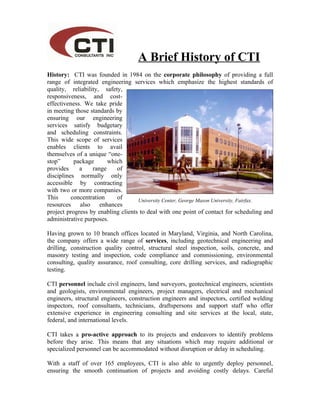 A Brief History of CTI
History: CTI was founded in 1984 on the corporate philosophy of providing a full
range of integrated engineering services which emphasize the highest standards of
quality, reliability, safety,
responsiveness, and cost-
effectiveness. We take pride
in meeting those standards by
ensuring our engineering
services satisfy budgetary
and scheduling constraints.
This wide scope of services
enables clients to avail
themselves of a unique “one-
stop”      package      which
provides     a    range    of
disciplines normally only
accessible by contracting
with two or more companies.
This      concentration    of       University Center, George Mason University, Fairfax. VA
resources also enhances
project progress by enabling clients to deal with one point of contact for scheduling and
administrative purposes.

Having grown to 10 branch offices located in Maryland, Virginia, and North Carolina,
the company offers a wide range of services, including geotechnical engineering and
drilling, construction quality control, structural steel inspection, soils, concrete, and
masonry testing and inspection, code compliance and commissioning, environmental
consulting, quality assurance, roof consulting, core drilling services, and radiographic
testing.

CTI personnel include civil engineers, land surveyors, geotechnical engineers, scientists
and geologists, environmental engineers, project managers, electrical and mechanical
engineers, structural engineers, construction engineers and inspectors, certified welding
inspectors, roof consultants, technicians, draftspersons and support staff who offer
extensive experience in engineering consulting and site services at the local, state,
federal, and international levels.

CTI takes a pro-active approach to its projects and endeavors to identify problems
before they arise. This means that any situations which may require additional or
specialized personnel can be accommodated without disruption or delay in scheduling.

With a staff of over 165 employees, CTI is also able to urgently deploy personnel,
ensuring the smooth continuation of projects and avoiding costly delays. Careful
 