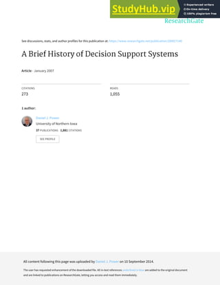 See discussions, stats, and author profiles for this publication at: https://www.researchgate.net/publication/200027140
A Brief History of Decision Support Systems
Article · January 2007
CITATIONS
273
READS
1,055
1 author:
Daniel J. Power
University of Northern Iowa
37 PUBLICATIONS 1,881 CITATIONS
SEE PROFILE
All content following this page was uploaded by Daniel J. Power on 10 September 2014.
The user has requested enhancement of the downloaded file. All in-text references underlined in blue are added to the original document
and are linked to publications on ResearchGate, letting you access and read them immediately.
 