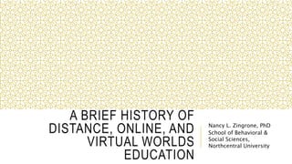 A BRIEF HISTORY OF
DISTANCE, ONLINE, AND
VIRTUAL WORLDS
EDUCATION
Nancy L. Zingrone, PhD
School of Behavioral &
Social Sciences,
Northcentral University
 