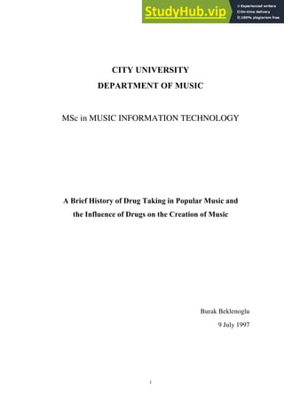 1
CITY UNIVERSITY
DEPARTMENT OF MUSIC
MSc in MUSIC INFORMATION TECHNOLOGY
A Brief History of Drug Taking in Popular Music and
the Influence of Drugs on the Creation of Music
Burak Beklenoglu
9 July 1997
 