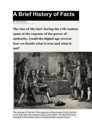 A Brief History of Facts
By David Wootton
Posted 13th February 2017, 12:22
The rise of ‘the fact’ during the 17th century
came at the expense of the power of
authority. Could the digital age reverse
how we decide what is true and what is
not?
The concept of ‘the fact’ first appearsinRenaissanceLatin, but the
word only entered commonusage in the1660s. The Royal Society,
founded in November 1660, was dedicated toexperimental
 