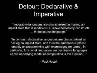 Detour: Declarative &
Imperative
“Imperative languages are characterized as having an
implicit state that is modified (i.e. side-effected) by constructs
… in the source language.”
“In contrast, declarative languages are characterized as
having no implicit state, and thus the emphasis is placed
entirely on programming with expressions (or terms). In
particular, functional languages are declarative languages
whose underlying model of computation is the function …”
- Paul Hudak
 