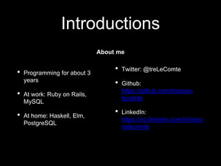 Introductions
• Twitter: @treLeComte
• Github:
https://github.com/trezona-
lecomte
• LinkedIn:
https://nz.linkedin.com/in/trezo
nalecomte
• Programming for about 3
years
• At work: Ruby on Rails,
MySQL
• At home: Haskell, Elm,
PostgreSQL
About me
 