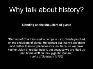 Standing on the shoulders of giants
“Bernard of Chartres used to compare us to dwarfs perched
on the shoulders of giants. He pointed out that we see more
and farther than our predecessors, not because we have
keener vision or greater height, but because we are lifted up
and borne aloft on their gigantic stature.”
- John of Salisbury (1159)
Why talk about history?
 