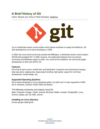 A Brief History of Git 
Author: Mayank Jani, Ruby on Rails Developer,​ ​Codal Inc. 
 
 
 
 
Git​ is a distributed version control system which places emphasis on speed and efficiency. Git 
was developed by Linux kernel developers in 2005. 
 
In 2002, the Linux kernel community worked with BitKeeper, a distributed version control system 
(DVCS) that predated GIT. In 2005, however, the relationship between the Linux kernel 
community and BitKeeper began to suffer. As a result of this roadblock, the community began 
development on their own DVCS, Git.  
 
Features: 
Git is free & open source, small & fast, and distributed. It supports such branching & merging, 
data assurance, staging area, large project handling, high speed, support for non linear 
development, simple design, etc. 
 
Supported Operating Systems: 
Git is mainly developed on Linux operating system, but right now it is also supported on MAC 
OS X, Windows, CentOS, POSIX, BSD and Solaris. 
 
The following companies and projects using Git: 
Rails, Facebook, Google, Twitter, Android, Microsoft, Netflix, Linkedin, PostgreSQL, Linux, 
Gnome, eclipse, perl, Qt, KDE, xserver. 
 
Installing on Linux (Ubuntu): 
$ sudo apt­get install git­all 
 
   
Codal Inc 
UX Design & Apps Development Agency 
www.codal.com  
 
