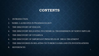 CONTENTS
1. INTRODUCTION
2. NOBEL LAUREATES IN PHARMACOLOGY
3. THE DISCOVERY OF INSULIN
4. THE DISCOVERY RELEATING TO CHEMICAL TRANSMISSION OF NERVE IMPULSE
5. THE DISCOVERY OF VITAMIN K
6. THE DISCOVERY OF IMPORTANT PRINCIPLES OF DRUG TREATMENT
7. THE DISCOVERIES IN RELATING TO TUBERCULOSIS AND ITS INVESTIGATIONS
8. REFERENCES
2
 