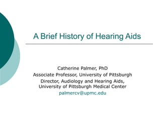 A Brief History of Hearing Aids
Catherine Palmer, PhD
Associate Professor, University of Pittsburgh
Director, Audiology and Hearing Aids,
University of Pittsburgh Medical Center
palmercv@upmc.edu
 