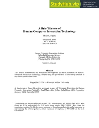 A Brief History of
Human Computer Interaction Technology
Brad A. Myers
December, 1996
CMU-CS-96-163
CMU-HCII-96-103
Human Computer Interaction Institute
School of Computer Science
Carnegie Mellon University
Pittsburgh, PA 15213-3891
bam@cs.cmu.edu
Abstract
This article summarizes the historical development of major advances in human-
computer interaction technology, emphasizing the pivotal role of university research in
the advancement of the field.
Copyright © 1996 — Carnegie Mellon University
A short excerpt from this article appeared as part of “Strategic Directions in Human
Computer Interaction,” edited by Brad Myers, Jim Hollan, Isabel Cruz, ACM Computing
Surveys, 28(4), December 1996
This research was partially sponsored by NCCOSC under Contract No. N66001-94-C-6037, Arpa
Order No. B326 and partially by NSF under grant number IRI-9319969. The views and
conclusions contained in this document are those of the authors and should not be interpreted as
representing the official policies, either expressed or implied, of NCCOSC or the U.S.
Government.
 