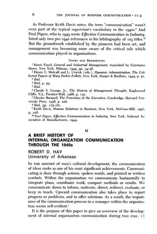 6

THE JOURNAL OF BUSINESS COMMUNICATION • 1 1 ; 4

As Professor Keith Davis notes, the term "communication" wasn't
even part of the typical supervisor's vocabulary in the 1940s.' And
Paul Pigors, who in 1949 wrote Effective Communication in Industry,
listed only two pre-1940 references in his bibliography of 103 titles.'"
But the groundwork established by the pioneers had been set, and
management was becoming more aware of the critical role which
communication played in organizations.
NOTES AND REFERENCES

1 Henri Fayol, General and Industrial Management, translated by Constance
Storrs, New York, Pittman, 1949, pp. 34-36.
2 Henry C. Metcalf and L. Urwick (eds.). Dynamic Administration: The Collected Papers of Mary Parker Follett, New York, Harper & Brothers, 1949, p. 51.
3 Ibid.
" Ibid, p. 59.
5 Ibid.
* Claude S. Ceorge, Jr., The History of Management Thought, Englewood
Cliffs, N.J., Prentice-Hall, 1968, p. 132.
' Chester Barnard, The Functions of the Executive, Cambridge, Harvard University Press, 1938, p. 226.
«lbid, pp. 175-181.
' Keith Davis, Human Relations in Business, New York, McGraw-Hill, 1957,
p. 228.
ommunication in Industry, New York, National As-

A BRIEF HISTORY OF
INTERNAL ORGANIZATION COMMUNICATION
THROUGH THE 1940s
ROBERT D. HAY
University of Arkansas
IN THE HISTORY of man's cultural development, the communication
of ideas ranks as one of his most significant achievements. Communicating is done through actions, spoken words, and printed or written
symbols. Within the organization we communicate horizontally to
integrate plans, coordinate work, compare methods or results. We
communicate down to inform, motivate, direct, redirect, evaluate, or
keep in touch. Upward communication also takes place to report
progress or problems, and to offer solutions. As a result, the importance of the communication process to a manager within the organization seems self-evident.'
It is the purpose of this paper to give an overview of the development of internal organization communication during two eras: 1)

 