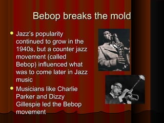 Bebop breaks the moldBebop breaks the mold
 Jazz’s popularityJazz’s popularity
continued to grow in thecontinued to grow in the
1940s, but a counter jazz1940s, but a counter jazz
movement (calledmovement (called
Bebop) influenced whatBebop) influenced what
was to come later in Jazzwas to come later in Jazz
musicmusic
 Musicians like CharlieMusicians like Charlie
Parker and DizzyParker and Dizzy
Gillespie led the BebopGillespie led the Bebop
movementmovement
 