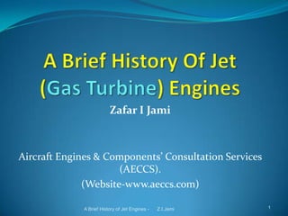 Zafar I Jami

Aircraft Engines & Components’ Consultation Services
(AECCS).
(Website-www.aeccs.com)
A Brief History of Jet Engines -

Z.I.Jami

1

 