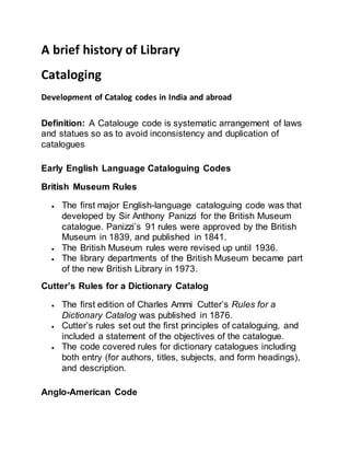 A brief history of Library
Cataloging
Development of Catalog codes in India and abroad
Definition: A Catalouge code is systematic arrangement of laws
and statues so as to avoid inconsistency and duplication of
catalogues
Early English Language Cataloguing Codes
British Museum Rules
 The first major English-language cataloguing code was that
developed by Sir Anthony Panizzi for the British Museum
catalogue. Panizzi’s 91 rules were approved by the British
Museum in 1839, and published in 1841.
 The British Museum rules were revised up until 1936.
 The library departments of the British Museum became part
of the new British Library in 1973.
Cutter’s Rules for a Dictionary Catalog
 The first edition of Charles Ammi Cutter’s Rules for a
Dictionary Catalog was published in 1876.
 Cutter’s rules set out the first principles of cataloguing, and
included a statement of the objectives of the catalogue.
 The code covered rules for dictionary catalogues including
both entry (for authors, titles, subjects, and form headings),
and description.
Anglo-American Code
 