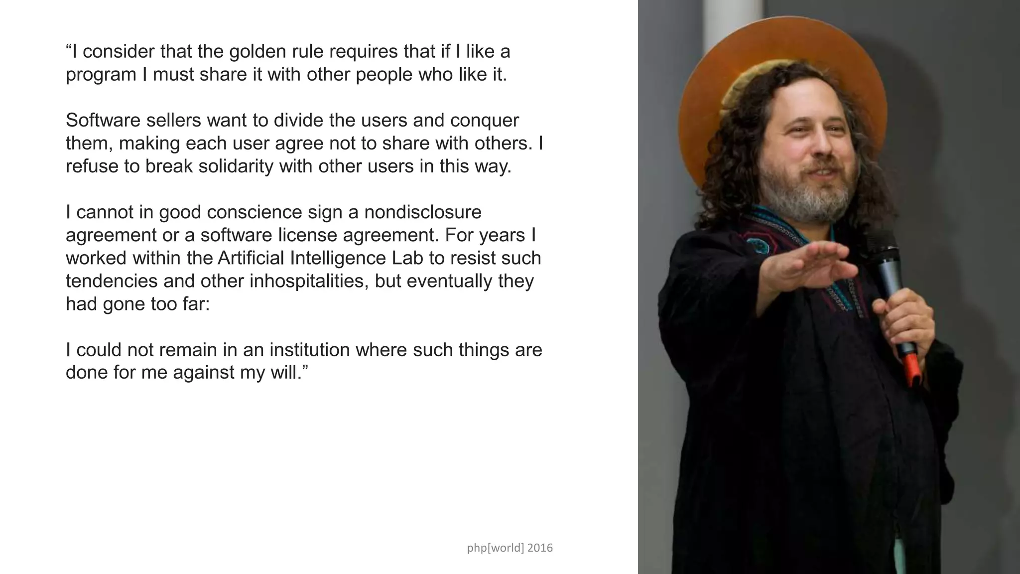 php[world] 2016 22
“I consider that the golden rule requires that if I like a
program I must share it with other people who like it.
Software sellers want to divide the users and conquer
them, making each user agree not to share with others. I
refuse to break solidarity with other users in this way.
I cannot in good conscience sign a nondisclosure
agreement or a software license agreement. For years I
worked within the Artificial Intelligence Lab to resist such
tendencies and other inhospitalities, but eventually they
had gone too far:
I could not remain in an institution where such things are
done for me against my will.”
 