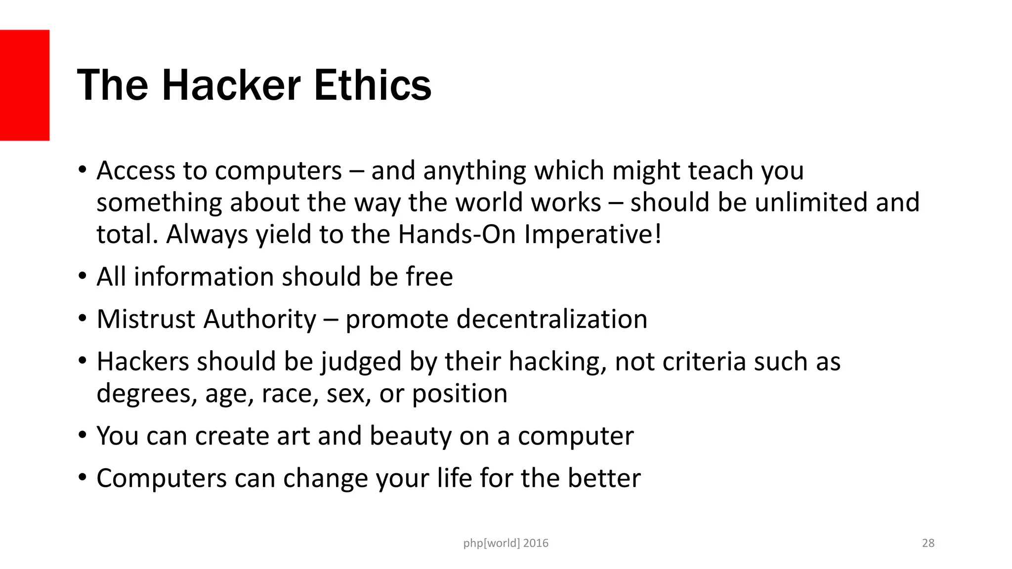 The Hacker Ethics
• Access to computers – and anything which might teach you
something about the way the world works – should be unlimited and
total. Always yield to the Hands-On Imperative!
• All information should be free
• Mistrust Authority – promote decentralization
• Hackers should be judged by their hacking, not criteria such as
degrees, age, race, sex, or position
• You can create art and beauty on a computer
• Computers can change your life for the better
php[world] 2016 28
 
