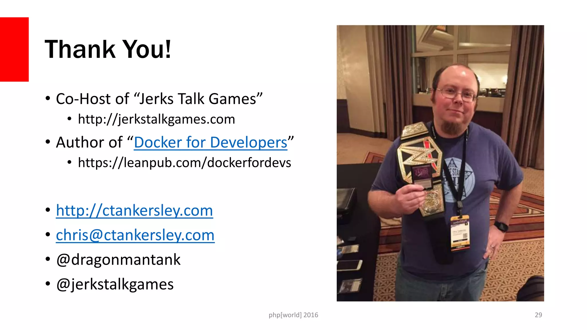 Thank You!
• Co-Host of “Jerks Talk Games”
• http://jerkstalkgames.com
• Author of “Docker for Developers”
• https://leanpub.com/dockerfordevs
• http://ctankersley.com
• chris@ctankersley.com
• @dragonmantank
• @jerkstalkgames
php[world] 2016 29
 