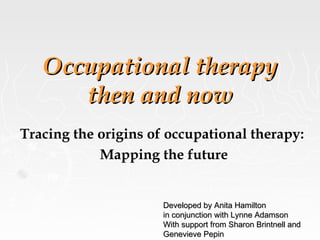 Occupational therapyOccupational therapy
then and nowthen and now
Tracing the origins of occupational therapy:
Mapping the future
Developed by Anita HamiltonDeveloped by Anita Hamilton
in conjunction with Lynne Adamsonin conjunction with Lynne Adamson
With support from Sharon Brintnell andWith support from Sharon Brintnell and
Genevieve PepinGenevieve Pepin
 
