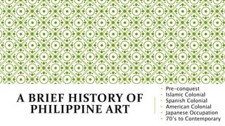 A BRIEF HISTORY OF
PHILIPPINE ART
• Pre-conquest
• Islamic Colonial
• Spanish Colonial
• American Colonial
• Japanese Occupation
• 70’s to Contemporary
 
