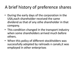 A brief history of preference shares
• During the early days of the corporation in the
USA,each shareholder received the same
dividend as that of any othe shareholder in that
company.
• This condition changed in the transport industry
when some shareholders arrived much before
others.
• When this policy of different stockholders was
successfully adopted by railroads n canals,it was
employed in other enterprises

 