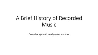 A Brief History of Recorded 
Music 
Some 
background 
to 
where 
we 
are 
now 
 