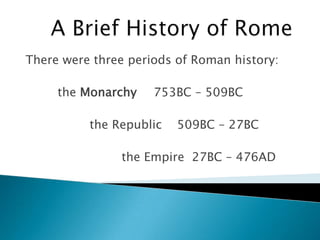 A Brief History of Rome There were three periods of Roman history: 	the Monarchy  	753BC – 509BC 		the Republic    509BC – 27BC 			the Empire  27BC – 476AD 