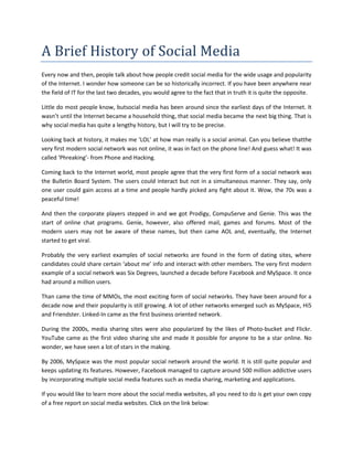 A Brief History of Social Media<br />Every now and then, people talk about how people credit social media for the wide usage and popularity of the Internet. I wonder how someone can be so historically incorrect. If you have been anywhere near the field of IT for the last two decades, you would agree to the fact that in truth it is quite the opposite. <br />Little do most people know, but social media has been around since the earliest days of the Internet. It wasn’t until the Internet became a household thing, that social media became the next big thing. That is why social media has quite a lengthy history, but I will try to be precise. <br />Looking back at history, it makes me ‘LOL’ at how man really is a social animal. Can you believe that the very first modern social network was not online, it was in fact on the phone line! And guess what! It was called ‘Phreaking’- from Phone and Hacking. <br />Coming back to the Internet world, most people agree that the very first form of a social network was the Bulletin Board System. The users could interact but not in a simultaneous manner. They say, only one user could gain access at a time and people hardly picked any fight about it. Wow, the 70s was a peaceful time!<br />And then the corporate players stepped in and we got Prodigy, CompuServe and Genie. This was the start of online chat programs. Genie, however, also offered mail, games and forums. Most of the modern users may not be aware of these names, but then came AOL and, eventually, the Internet started to get viral.<br />Probably the very earliest examples of social networks are found in the form of dating sites, where candidates could share certain ‘about me’ info and interact with other members. The very first modern example of a social network was Six Degrees, launched a decade before Facebook and MySpace. It once had around a million users. <br />Than came the time of MMOs, the most exciting form of social networks. They have been around for a decade now and their popularity is still growing. A lot of other networks emerged such as MySpace, Hi5 and Friendster. Linked-In came as the first business oriented network.  <br />During the 2000s, media sharing sites were also popularized by the likes of Photo-bucket and Flickr. YouTube came as the first video sharing site and made it possible for anyone to be a star online. No wonder, we have seen a lot of stars in the making. <br />By 2006, MySpace was the most popular social network around the world. It is still quite popular and keeps updating its features. However, Facebook managed to capture around 500 million addictive users by incorporating multiple social media features such as media sharing, marketing and applications.   <br />If you would like to learn more about the social media websites, all you need to do is get your own copy of a free report on social media websites. Click on the link below:<br /> One thing that remained the same all the time was that we always thought that it can’t get better than this. Even today it might seem like we have reached the pinnacle of social networking, but a new advancement won’t be very surprising now. Or would they be?<br />