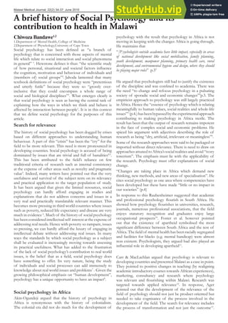 Malawi Medical Journal; 22(2) 34-37: June 2010
A brief history of Social Psychology and its
contribution to health in Malawi
Social psychology has been deined as “a branch of
psychology that is concerned with those aspects of mental
life which relate to social interaction and social phenomena
in general” 1
. Hewstone deines it thus: “the scientiic study
of how personal, situational and societal factors inluence
the cognition, motivation and behaviour of individuals and
(members of) social groups”2
. Jahoda lamented that many
textbook deinitions of social psychology were “pretentious
and utterly futile” because they were so “grossly over-
inclusive that they could encompass a whole range of
social and biological disciplines”3
. What emerges clearly is
that social psychology is seen as having the central task of
explaining how the ways in which we think and behave is
affected by interaction between people1
. It is in this context
that we deine social psychology for the purposes of this
article.
Search for relevance
The history of social psychology has been dogged by crises
based on different approaches to understanding human
behaviour. A part of this “crisis” has been the “cry” for the
ield to be more relevant. This need is more pronounced in
developing countries. Social psychology is accused of being
dominated by issues that are trivial and full of banalities4,5
.
This has been attributed to the ield’s reliance on few
traditional criteria of research such as internal consistency
at the expense of other areas such as novelty and pragmatic
value5
. Indeed, many writers have pointed out that the very
usefulness and survival of the subject rests on its relevancy
and practical application to the target population of study.
It has been argued that given the limited resources, social
psychology can hardly afford engaging in studies and
explanations that do not address concerns and issues in a
very real and practically translatable relevant manner. This
becomes more pressing in third world countries where issues
such as poverty, reduced life expectancy and disease are very
much in evidence 6
. Much of the history of social psychology
has been considered intellectual self interest at the expense of
addressing real needs. Hence with poverty so rampant, issues
so pressing, we can hardly afford the luxury of engaging in
intellectual debate without addressing real issues. In many
ways the standards by which social psychology as a subject
shall be evaluated is increasingly moving towards assessing
its practical usefulness. What has added to the frustration
of the lack of social psychology’s contribution to real world
issues, is the belief that as a ield, social psychology does
have something to offer. Its very nature, being the study
of individuals and social processes can add immensely to
knowledge about real world issues and problems7
. Given the
growing philosophical emphasis on “human development”,
psychology has a unique opportunity to have an impact8
.
Social psychology in Africa
Akin-Ogundeji argued that the history of psychology in
Africa is synonymous with the history of colonialism.
The colonial era did not do much for the development of
psychology with the result that psychology in Africa is not
moving in keeping with the changes Africa is going through.
He maintains that
“[P]sychologists outside academia have little impact, especially in areas
of national development like social mobilisation, family planning,
youth development, manpower planning, primary health care, rural
development, and environmental hygiene and design, where they should
be playing major roles” p.39
He argued that psychologists still had to justify the existence
of the discipline and was conined to academia. There was
the need “to change and refocus psychology in a pulsating
society of sporadic social and economic changes”9
p.3. The
empiricist approach to psychology was still largely practiced
in Africa. Hence the “essence of psychology which is relating
meaningfully to human values, social realities and whole-life
issues”9
(p.4.)hasbeenbypassedbytheexperimentalapproach
contributing to making psychology in Africa sterile. The
result has been that the output of research remains impotent
in the face of complex social and economic problems. He
spiced his argument with adjectives describing the role of
research as being “dry, artiicial, irrelevant or meaningless”9
.
Some of the research approaches were said to be packaged or
imported without direct relevance. There is need to draw on
approaches attuned to Africa’s social realities and avoid “ivory
towerism”. The emphasis must lie with the applicability of
the research. Psychology must offer explanations of social
change.
“Changes are taking place in Africa which demand new
thinking, new methods, and new areas of specialisation”. He
cites social psychology as one area where competencies have
been developed but these have made “little or no impact in
our societies” (p.4)
In response to this Raubenheimer suggested that academic
and professional psychology lourish in South Africa. He
showed how psychology lourishes in universities, research,
journals, numerous professional associations, that the ield
enjoys statutory recognition and graduates enjoy large
occupational prospects10
. Foster et al. however pointed
out that the existence of apartheid symbolised the most
signiicant difference between South Africa and the rest of
Africa. The ield of mental health has been racially segregated
and facilities for blacks (e.g. mental handicap) were almost
non existent. Psychologists, they argued had also played an
inluential role in developing apartheid11
.
Carr & MacLachlan argued that psychology is relevant to
developing countries and presented Malawi as a case in point.
They pointed to positive changes in teaching (by realigning
academic introductory courses towards African experiences),
marketing, consultancy and research where psychology
was relevant and lourishing within Malawi. Research was
targeted towards applied relevance12
. In response, Ager
pointed out that the development of the relevance of the
ield of psychology should not just be product oriented but
needed to take cognisance of the process involved in the
development of the ield. The search for relevance includes
the process of transformation and not just the outcome13
.
Chiwoza Bandawe1,2
1.Department of Mental Health, College of Medicine
2.Department of Physchology,University of Cape Town
 