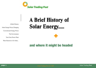 Solar Trading Post 
A Brief History 
Solar Energy Prices Changing 
Conventional Energy Prices 
The Environment 
Your Own Power Plant 
More Reasons to Go Solar... 
page 1 
©Solar Trading Post LLC 2008 
A Brief History of 
Solar Energy..... 
+ 
and where it might be headed  