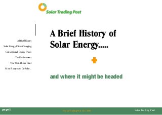 Solar Trading Post 
A Brief History 
Solar Energy Prices Changing 
Conventional Energy Prices 
The Environment 
Your Own Power Plant 
More Reasons to Go Solar... 
page 1 
©Solar Trading Post LLC 2008 
A Brief History of 
Solar Energy..... 
+ 
and where it might be headed  