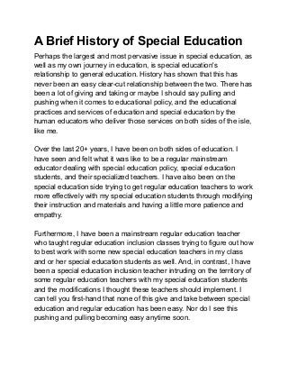 A Brief History of Special Education
Perhaps the largest and most pervasive issue in special education, as
well as my own journey in education, is special education's
relationship to general education. History has shown that this has
never been an easy clear-cut relationship between the two. There has
been a lot of giving and taking or maybe I should say pulling and
pushing when it comes to educational policy, and the educational
practices and services of education and special education by the
human educators who deliver those services on both sides of the isle,
like me.
Over the last 20+ years, I have been on both sides of education. I
have seen and felt what it was like to be a regular mainstream
educator dealing with special education policy, special education
students, and their specialized teachers. I have also been on the
special education side trying to get regular education teachers to work
more effectively with my special education students through modifying
their instruction and materials and having a little more patience and
empathy.
Furthermore, I have been a mainstream regular education teacher
who taught regular education inclusion classes trying to figure out how
to best work with some new special education teachers in my class
and or her special education students as well. And, in contrast, I have
been a special education inclusion teacher intruding on the territory of
some regular education teachers with my special education students
and the modifications I thought these teachers should implement. I
can tell you first-hand that none of this give and take between special
education and regular education has been easy. Nor do I see this
pushing and pulling becoming easy anytime soon.
 