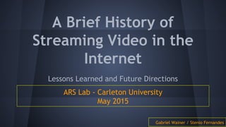 A Brief History of
Streaming Video in the
Internet
Lessons Learned and Future Directions
ARS Lab - Carleton University
May 2015
Gabriel Wainer / Stenio Fernandes
 