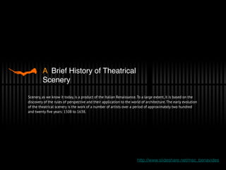 A Brief History of Theatrical
Scenery
Scenery, as we know it today, is a product of the Italian Renaissance. To a large extent, it is based on the
discovery of the rules of perspective and their application to the world of architecture. The early evolution
of the theatrical scenery is the work of a number of artists over a period of approximately two hundred
and twenty ﬁve years: 1508 to 1638.
http://www.slideshare.net/msc_benavides
 