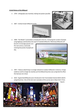 A brief History of the Billboard

        1794 – Lithography was invented, making real posters possible.




        1867 – Earliest known billboard rentals.




        1908 – The Model T automobile is introduced in the U.S., increasing the number of people
        using highways and therefore the reach of roadside billboards. Motorway billboards will
        become increasingly popular over
        the next century, eventually
        reaching thousands of people per
        day.




        1997 – Tobacco advertising is no longer allowed on outdoor billboards in America. A large
        audience could no longer be reached, yet the billboard business was so big that the effect
        this had was not critical.

        2010 - Augmented Billboards were introduced in the Transmediale Festival 2010 in Berlin
        using Artvertiser. One of the best seen examples of this can be seen in New York’s Times
                                                                                        Square.
 