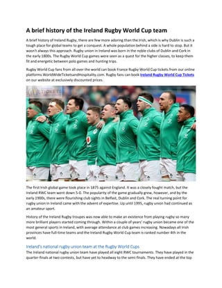 A brief history of the Ireland Rugby World Cup team
A brief history of Ireland Rugby, there are few more adoring than the Irish, which is why Dublin is such a
tough place for global teams to get a conquest. A whole population behind a side is hard to stop. But it
wasn't always this approach. Rugby union in Ireland was born in the noble clubs of Dublin and Cork in
the early 1800s. The Rugby World Cup games were seen as a quest for the higher classes, to keep them
fit and energetic between polo games and hunting trips.
Rugby World Cup fans from all over the world can book France Rugby World Cup tickets from our online
platforms WorldWideTicketsandHospitality.com. Rugby fans can book Ireland Rugby World Cup Tickets
on our website at exclusively discounted prices.
The first Irish global game took place in 1875 against England. It was a closely fought match, but the
Ireland RWC team went down 5-0. The popularity of the game gradually grew, however, and by the
early 1900s, there were flourishing club sights in Belfast, Dublin and Cork. The real turning point for
rugby union in Ireland came with the advent of expertise. Up until 1995, rugby union had continued as
an amateur sport.
History of the Ireland Rugby troupes was now able to make an existence from playing rugby so many
more brilliant players started coming through. Within a couple of years’ rugby union became one of the
most general sports in Ireland, with average attendance at club games increasing. Nowadays all Irish
provinces have full-time teams and the Ireland Rugby World Cup team is ranked number 4th in the
world.
Ireland's national rugby union team at the Rugby World Cups
The Ireland national rugby union team have played all eight RWC tournaments. They have played in the
quarter-finals at two contests, but have yet to headway to the semi-finals. They have ended at the top
 