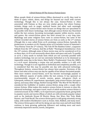 A Brief History Of The Science-Fiction Genre
When people think of science-fiction (Often shortened to sci-fi), they tend to
think of space, robots, aliens, and things far beyond our reach with current
technology. Though this is not always the case. Science-Fiction is often
associated with Fantasy as they are very similar genres, but where Fantasy
includes things such as magic, mythical beasts and other such seemingly
impossible things, science-fiction more focuses on things that are speculated to
be possible with future technology. And although science-fiction has flourished
within the last century, becoming increasingly popular within movies, novels,
and games, the science-fiction genre has been around for a very long time.
Mythology and some religions have roots in science-fiction, but some of the
earliest recorded stories of science fiction are from as early as the 2nd century
(Though this is now called Proto sci-fi, prototype science-fiction, basically the
predecessor to modern sci-fi). Popular proto sci-fi includes Lucian of Samosata’s
‘True History’ from the 2nd century, ‘The Tale Of The Bamboo Cutter’, a Japanese
folktale from the 10th century. And Ibn al-Nafis’ ‘Theological Autodidactus’, from
the 13th century. Although some of these stories may not be considered sci-fi to
us these days, sci-fi is not necessarily about aliens and space and such. To qualify
as sci-fi, a story needs to include feats which are not currently possible with
modern technology, but are not too extremely farfetched as to be dismissed as
impossible some day in the future. Mary Shelly’s ‘Frankenstein’ from the 1800’s
is a sci-fi novel. Animating a corpse was not possible, neither is it still, with
technology. Though it is not regarded as farfetched and completely possible, as it
is considered that this may be possible one day with advanced technology.
Throughout history, science-fiction has always been popular. Envisions of the
future and what science may one day be capable of has always fascinated people.
Onto more modern science-fiction, sci-fi has become increasingly popular in
many different aspects of media within the last century. It has spawned an
insurmountable amount of novels, movies, games, sub-genres (Such as
Cyberpunk, military SF, superhuman, apocalyptic, pulp science-fiction, and space
opera), and many other things. Herbert George Wells’ ‘The War Of The Worlds’ is
considered the Godfather of modern science-fiction along with a couple other
science fictions. What makes this modern science fiction is itsroots in alien life,
advanced technology, and space travel, much of which modern science-fiction is
centered around. In the 1980’s, sci-fi experienced a popularity boom, giving birth
to popular novels and movies (Many of which are still extremely popular today)
such as Do Androids Dream Of Electric Sheep, Star Wars, Star Trek, Blade
Runner, and Total Recall. The science-fiction genre is still going extremely strong
today, with modern blockbusters such as Avatar, Halo, Riddick, and many more.
The science-fiction genre will not be dying out any time soon and will most likely
continue to keep growing, gathering followers and making more and more
extremely impressive movies, novels, and games.
 