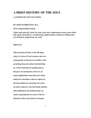 A BRIEF HISTORY OF THE SOUL
A COURSE OF LENT LECTURES.
BY JOHN HAMBLETON, M.A.,
Of St. Edmund Ball, Oxford,
Topics soul, god, thy, christ, sin, holy, jesus, thee, righteousness, heart, jesus christ,
holy spirit, true believer, wretched man, public domain, whatsoever things, mine
eye, lord jesus, google book, eye seeth
PREFACE.
These Sermons formed, as the title-page
states, a Course of Lent Lectures, and were
consequently restricted as to number. After
preaching them, the author had laid them
by, with no intention of sending them to
the press. In consequence, however, of
urgent applications from those, for whose
motives he entertains a sincere respect, he
has been induced to reconsider the series,
in order to discover why his friends solicited
their publication. He could honestly say
much, respecting his own sense of the de-
ficiencies of the work, both as to its plan
1
 