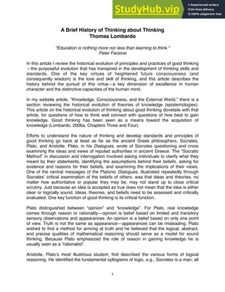 A Brief History of Thinking about Thinking
Thomas Lombardo
"Education is nothing more nor less than learning to think."
Peter Facione
In this article I review the historical evolution of principles and practices of good thinking
—the purposeful evolution that has transpired in the development of thinking skills and
standards. One of the key virtues of heightened future consciousness (and
consequently wisdom) is the love and skill of thinking, and this article describes the
history behind the pursuit of this virtue—a key dimension of excellence in human
character and the distinctive capacities of the human mind.
In my website article, “Knowledge, Consciousness, and the External World,” there is a
section reviewing the historical evolution of theories of knowledge (epistemologies).
This article on the historical evolution of thinking about good thinking dovetails with that
article, for questions of how to think well connect with questions of how best to gain
knowledge. Good thinking has been seen as a means toward the acquisition of
knowledge (Lombardo, 2006a, Chapters Three and Four).
Efforts to understand the nature of thinking and develop standards and principles of
good thinking go back at least as far as the ancient Greek philosophers, Socrates,
Plato, and Aristotle. Plato, in his Dialogues, wrote of Socrates questioning and cross
examining the ideas and views of reputed authorities in ancient Greece. The “Socratic
Method” in discussion and interrogation involved asking individuals to clarify what they
meant by their statements, identifying the assumptions behind their beliefs, asking for
evidence and reasons for their beliefs, and examining the implications of their views.
One of the central messages of the Platonic Dialogues, illustrated repeatedly through
Socratesʼ critical examination of the beliefs of others, was that ideas and theories, no
matter how authoritative or popular they may be, may not stand up to close critical
scrutiny. Just because an idea is accepted as true does not mean that the idea is either
clear or logically sound. Ideas, theories, and beliefs need to be assessed and critically
evaluated. One key function of good thinking is its critical function.
Plato distinguished between “opinion” and “knowledge”. For Plato, real knowledge
comes through reason or rationality—opinion is belief based on limited and transitory
sensory observations and appearances. An opinion is a belief based on only one point
of view. Truth is not the same as appearance—appearances can be misleading. Plato
wished to ﬁnd a method for arriving at truth and he believed that the logical, abstract,
and precise qualities of mathematical reasoning should serve as a model for sound
thinking. Because Plato emphasized the role of reason in gaining knowledge he is
usually seen as a “rationalist”.
Aristotle, Platoʼs most illustrious student, ﬁrst described the various forms of logical
reasoning. He identiﬁed the fundamental syllogisms of logic, e.g., Socrates is a man; all
1
 