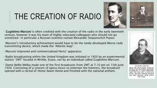 THE CREATION OF RADIO
• Guglielmo Marconi is often credited with the creation of the radio in the early twentieth
century, however it was his team of highly-educated colleagues who should not go
unnoticed- in particular a Russian scientist named Alexander Stepanovitch Popov.
• Marconi’s introductory achievement would have to be the newly developed Morse code
transmitting device, which made the ‘Atlantic leap’.
• Marconi improved and commercialised Hertz’ apparatus.
• Radio broadcasting within the United Kingdom was initiated in 1920 by an experimental
station ‘2MT’ located in Writtle, Essex, ran by an individual called Guglielmo Marconi.
• Dame Nellie Melba made one of the first broadcasts from 2MT at 7.10 pm on 15th June
1920. Consisting of a concert of opera music to entertain the listeners, the broadcast
opened with a recital of Home Sweet Home and finished with the national anthem.
 