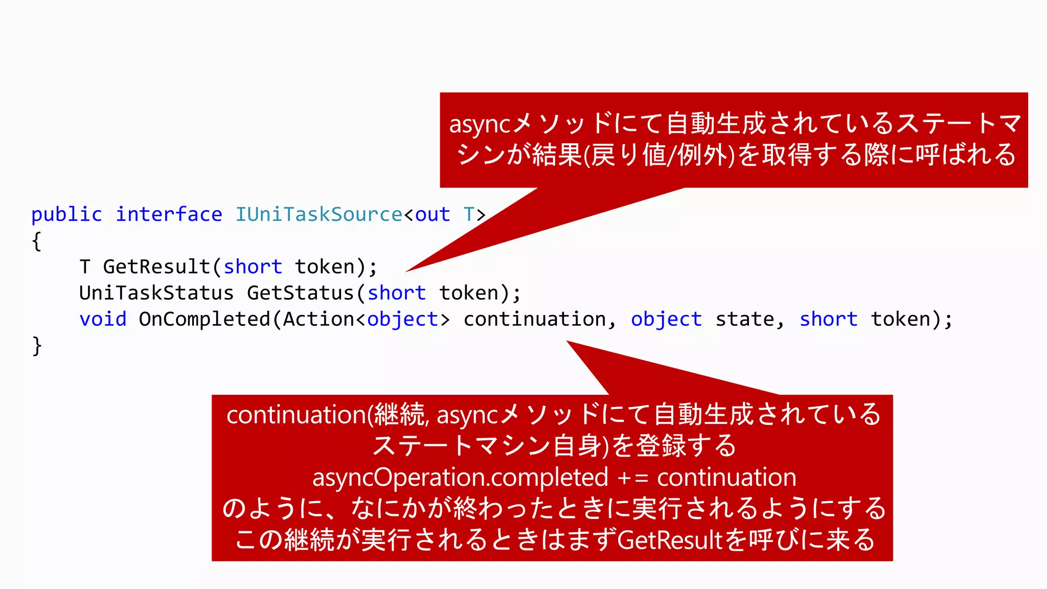 public interface IUniTaskSource<out T>
{
T GetResult(short token);
UniTaskStatus GetStatus(short token);
void OnCompleted(Action<object> continuation, object state, short token);
}
 