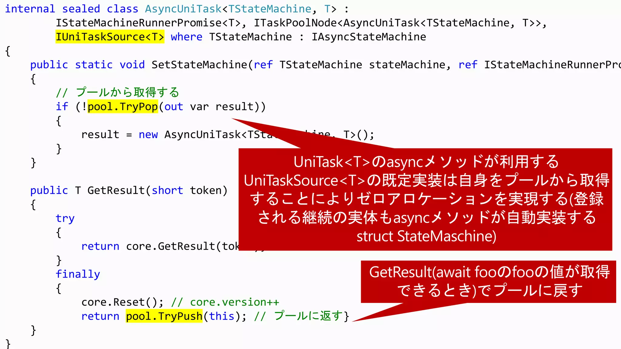 internal sealed class AsyncUniTask<TStateMachine, T> :
IStateMachineRunnerPromise<T>, ITaskPoolNode<AsyncUniTask<TStateMachine, T>>,
IUniTaskSource<T> where TStateMachine : IAsyncStateMachine
{
public static void SetStateMachine(ref TStateMachine stateMachine, ref IStateMachineRunnerPro
{
// プールから取得する
if (!pool.TryPop(out var result))
{
result = new AsyncUniTask<TStateMachine, T>();
}
}
public T GetResult(short token)
{
try
{
return core.GetResult(token);
}
finally
{
core.Reset(); // core.version++
return pool.TryPush(this); // プールに返す}
}
}
 
