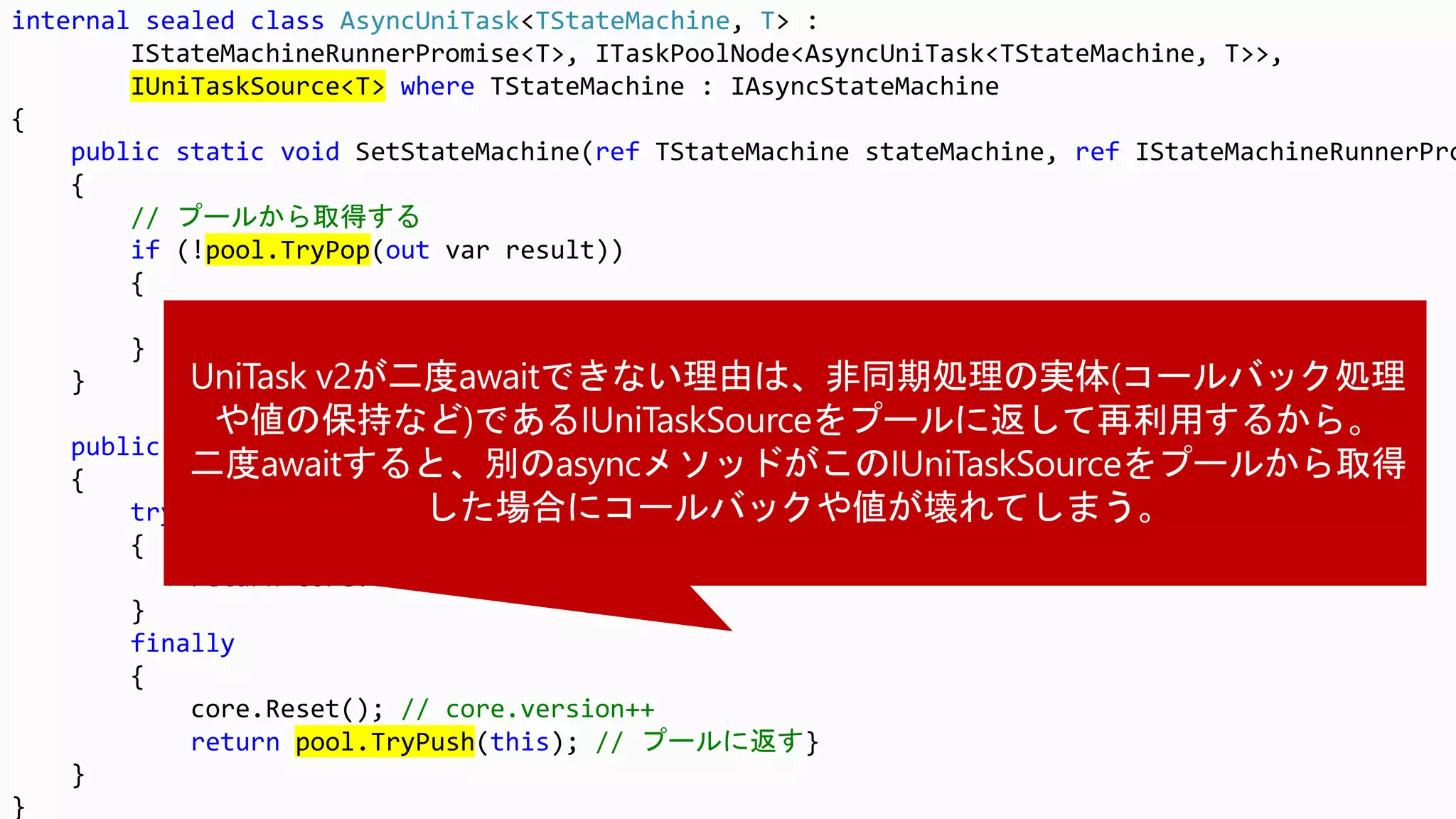 internal sealed class AsyncUniTask<TStateMachine, T> :
IStateMachineRunnerPromise<T>, ITaskPoolNode<AsyncUniTask<TStateMachine, T>>,
IUniTaskSource<T> where TStateMachine : IAsyncStateMachine
{
public static void SetStateMachine(ref TStateMachine stateMachine, ref IStateMachineRunnerPro
{
// プールから取得する
if (!pool.TryPop(out var result))
{
result = new AsyncUniTask<TStateMachine, T>();
}
}
public T GetResult(short token)
{
try
{
return core.GetResult(token);
}
finally
{
core.Reset(); // core.version++
return pool.TryPush(this); // プールに返す}
}
}
 