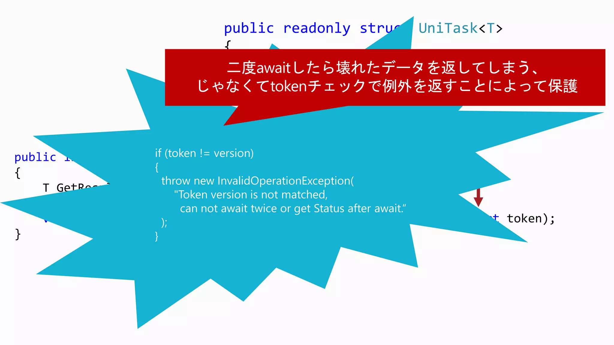 public interface IUniTaskSource<out T>
{
T GetResult(short token);
UniTaskStatus GetStatus(short token);
void OnCompleted(Action<object> continuation, object state, short token);
}
public readonly struct UniTask<T>
{
readonly T result;
readonly IUniTaskSource<T> source;
readonly short token;
}
if (token != version)
{
throw new InvalidOperationException(
"Token version is not matched,
can not await twice or get Status after await.“
);
}
 