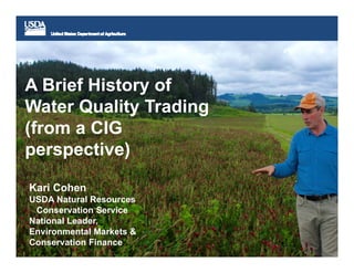 A Brief History of
Water Quality Trading
(from a CIG
perspective)
Kari Cohen
USDA Natural Resources
Conservation Service
National Leader,
Environmental Markets &
Conservation Finance
 