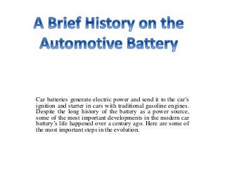 Car batteries generate electric power and send it to the car’s
ignition and starter in cars with traditional gasoline engines.
Despite the long history of the battery as a power source,
some of the most important developments in the modern car
battery’s life happened over a century ago. Here are some of
the most important steps in the evolution.
 