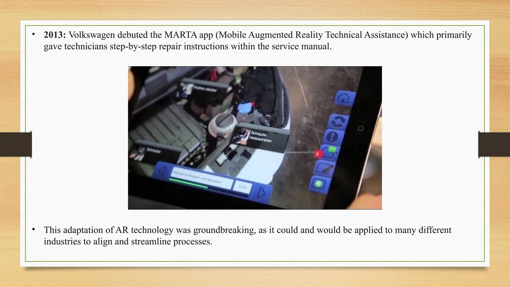 • 2013: Volkswagen debuted the MARTA app (Mobile Augmented Reality Technical Assistance) which primarily
gave technicians step-by-step repair instructions within the service manual.
• This adaptation of AR technology was groundbreaking, as it could and would be applied to many different
industries to align and streamline processes.
 