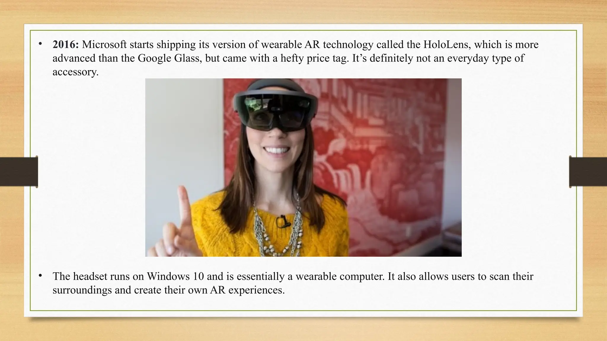 • 2016: Microsoft starts shipping its version of wearable AR technology called the HoloLens, which is more
advanced than the Google Glass, but came with a hefty price tag. It’s definitely not an everyday type of
accessory.
• The headset runs on Windows 10 and is essentially a wearable computer. It also allows users to scan their
surroundings and create their own AR experiences.
 